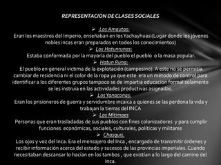 REPRESENTACION DE CLASES SOCIALES

                                        Los Amautas:
 Eran los maestros del Imperio, enseñaban en los Yachayhuasi(Lugar donde los jóvenes
                nobles incas eran preparados en todos los conocimientos)
                                       Los Hatunrunas:
        Estaba conformada por la mayoría del pueblo el pueblo o la masa popular.
                                         Hatun Runa:
    El pueblo en general victima de la explotación (campesino). A este no se permitía
 cambiar de residencia ni el color de la ropa ya que este era un método de control para
identificar a los diferentes grupos tampoco se de impartia educacion formal solamente
                  se les instruia en las actividades productivas asignadas.
                                        Los Yanaconas:
 Eran los prisioneros de guerra y servidumbre incaica a quienes se las perdona la vida y
                                  trabajan la tierras del INCA
                                         Los Mitimaes
  Personas que eran trasladadas de sus pueblos con fines colonizadores y para cumplir
              funciones económicas, sociales, culturales, políticas y militares
                                           Chasquis.
  Los ojos y voz del Inca. Era el mensajero del Inca , encargado de transmitir órdenes y
  recibir información acerca del estado y sucesos de las provincias imperiales. Cuando
 necesitaban descansar lo hacían en los tambos , que existían a lo largo del camino del
                                              Inca.
 
