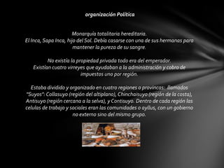 organización Política


                      Monarquía totalitaria hereditaria.
El Inca, Sapa Inca, hijo del Sol. Debía casarse con una de sus hermanas para
                       mantener la pureza de su sangre.

          No existía la propiedad privada todo era del emperador.
   Existían cuatro virreyes que ayudaban a la administración y cobro de
                          impuestos uno por región.

  Estaba dividido y organizado en cuatro regiones o provincas: llamados
"Suyos": Collasuyo (región del altiplano), Chinchaisuyo (región de la costa),
Antisuyo (región cercana a la selva), y Contisuyo. Dentro de cada región las
celulas de trabajo y sociales eran las comunidades o ayllus, con un gobierno
                      no externo sino del mismo grupo.
 