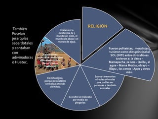 RELIGIÓN
 También                          Creían en la
Poseían                          existencia de 3
                               mundos el cielo, el
jerarquías                     mundo de abajo y el
                                mundo de agua.
sacerdotales
y contaban                                                                     Fueron politeístas, moralistas ,
con                                                                            tuvieron como dios principal al
                    En ocasiones                                                 SOL (INTI) entre otros dioses
adivinadoras   especiales sacrificaban                                               tuvieron a: la tierra –
                 animales( como la
o Huatuc.          llama) y seres                                              Mamapacha ,la luna - Quilla , el
                      humanos.                                                  agua – Mama Mocha, el rayo –
                                                                               Illapu , los cerros - Apus y otros
                                                                                              más.
                                                                     En sus ceremonias
                        Es mitológica,
                                                                     ofrecían ofrendas
                     porque su sustento
                                                                      que podían ser
                      se realiza a través
                                                                    personas o también
                           de mitos.
                                                                         animales


                                            Su culto se realizaba
                                                por medio de
                                                  plegarias
 