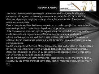 GUERRA Y ARMAS.

 Los Incas usaron diversas estrategias de anexión territorial, una de ellas era la
conquista militar, pero no la única; la acumulación y distribución de productos
diversos, el prestigio religioso, social y cultural, las alianzas, etc., fueron otros
métodos de conquista
Para la conquista militar, los Incas mantuvieron un poderoso ejército, que estaba al
mando de gente de confianza del Sapa Inca o emperador.
 Este contó con un poderoso ejército organizado y con unidad de mando y acción,
evidentemente una organización política bien estructurada, al igual que la
administrativa, que incluía los tributos para sostener al Estado Inca. Sumado a lo
anterior, dieron importancia suprema a la red de caminos para uso militar y para las
comunicaciones.
Existió una especie de Servicio Militar Obligatorio, para los hombres en edad militar a
los que se les denominaba “runa” o súbdito del Estado. La edad militar abarcaba
desde los 18 hasta los 50 años. En su época de mayor apogeo, el Imperio Inca contó
con un ejército de línea de 200.000 hombres.
Utilizo armas defensivas como armaduras, escudos de tablas de madera y de piel, y
cascos, a su vez armas ofensivas como arco, flechas, macanas, ondas, lanzas, mazos,
etc.
 