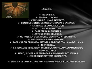 LEGADO.

                            INGENIERIA.
QUIPU                     ESPECIALIZACION
                    CALENDARIO LUNAR INEXACTO.
           CONTRUCCION DE GRANDES TERRAZAS Y CAMINOS.
                     SISTEMAS DE COMUNICACION
                       NO UTILIZABAN MEZCLA.
                       CARRETERAS Y PUENTES.
                       ARTE SOBRIO Y SENCILLO.
          NO POSEIAN DESARROLLO CIENTIFICO NI ESCRITURA.
                   MATEMATICA:SISTEMA DECIMAL.
    FABRICARON CERAMICA, METATES, TEGIDOS CON LANA DE LLAMA.
                            TECNOLOGIA.
     SISTEMAS DE IRRIGACION DISTRIBUCION Y ALMACENAMIENTO DE
                            AGUA POTABLE .
        RIEGO, SIEMBRA DE TERRAZAS, ABUNDANTES COSECHAS,
                  CREARON UN SISTEMA SOCIALISTA.

  SISTEMA DE COTABILIZAR POR MEDIO DE NUDOS Y COLORES EL QUIPU.
 