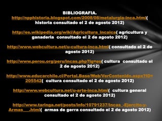 BIBLIOGRAFIA.
  http://npphistoria.blogspot.com/2008/08/metalurgia-inca.html(
             historia consultado el 2 de agosto 2012)

  http://es.wikipedia.org/wiki/Agricultura_incaica( agricultura y
            ganaderia consultado el 2 de agosto 2012)

http://www.webcultura.net/u-cultura-inca.html( consultado el 2 de
                         agosto 2012)

http://www.perou.org/peru/incas.php?lg=es( cultura consultado el
                       2 de agosto 2012)

http://www.educarchile.cl/Portal.Base/Web/VerContenido.aspx?ID=
         205542( cultura consultado el 2 de agosto 2012)

  http://www.webcultura.net/u-arte-inca.html( cultura general
               consultado el 2 de agosto 2012)

 http://www.taringa.net/posts/info/10791237/Incas_-Ejercito-y-
Armas___.html( armas de gerra consultado el 2 de agosto 2012)
 