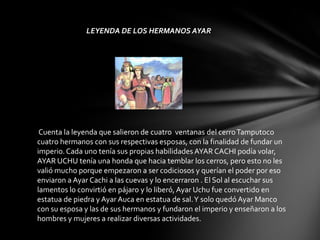 LEYENDA DE LOS HERMANOS AYAR




 Cuenta la leyenda que salieron de cuatro ventanas del cerro Tamputoco
cuatro hermanos con sus respectivas esposas, con la finalidad de fundar un
imperio. Cada uno tenía sus propias habilidades AYAR CACHI podía volar,
AYAR UCHU tenía una honda que hacia temblar los cerros, pero esto no les
valió mucho porque empezaron a ser codiciosos y querían el poder por eso
enviaron a Ayar Cachi a las cuevas y lo encerraron . El Sol al escuchar sus
lamentos lo convirtió en pájaro y lo liberó, Ayar Uchu fue convertido en
estatua de piedra y Ayar Auca en estatua de sal. Y solo quedó Ayar Manco
con su esposa y las de sus hermanos y fundaron el imperio y enseñaron a los
hombres y mujeres a realizar diversas actividades.
 