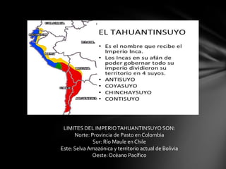 LIMITES DEL IMPERIO TAHUANTINSUYO SON:
      Norte: Provincia de Pasto en Colombia
              Sur: Río Maule en Chile
Este: Selva Amazónica y territorio actual de Bolivia
             Oeste: Océano Pacífico
 