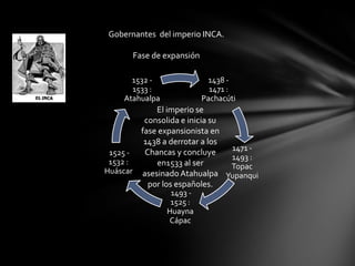 Gobernantes del imperio INCA.

       Fase de expansión

      1532 -                1438 -
      1533 :                 1471 :
    Atahualpa              Pachacúti
            El imperio se
         consolida e inicia su
        fase expansionista en
         1438 a derrotar a los
                                1471 -
 1525 -  Chancas y concluye
                                1493 :
 1532 :     en1533 al ser       Topac
Huáscar asesinado Atahualpa
                               Yupanqui
          por los españoles.
                 1493 -
                 1525 :
                Huayna
                Cápac
 