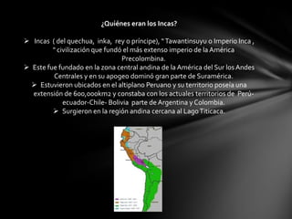 ¿Quiénes eran los Incas?

 Incas ( del quechua, inka, rey o príncipe), “ Tawantinsuyu o Imperio Inca ,
         " civilización que fundó el más extenso imperio de la América
                                 Precolombina.
 Este fue fundado en la zona central andina de la América del Sur los Andes
         Centrales y en su apogeo dominó gran parte de Suramérica.
   Estuvieron ubicados en el altiplano Peruano y su territorio poseía una
  extensión de 600,000km2 y constaba con los actuales territorios de Perú-
             ecuador-Chile- Bolivia parte de Argentina y Colombia.
          Surgieron en la región andina cercana al Lago Titicaca.
 