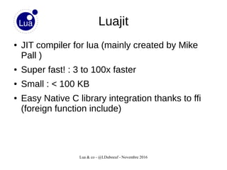 Lua & co - @LDuboeuf - Novembre 2016
Luajit
● JIT compiler for lua (mainly created by Mike
Pall )
● Super fast! : 3 to 100x faster
● Small : < 100 KB
● Easy Native C library integration thanks to ffi
(foreign function include)
 