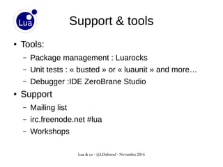 Lua & co - @LDuboeuf - Novembre 2016
Support & tools
● Tools:
– Package management : Luarocks
– Unit tests : « busted » or « luaunit » and more…
– Debugger :IDE ZeroBrane Studio
● Support
– Mailing list
– irc.freenode.net #lua
– Workshops
 