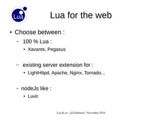 Lua & co - @LDuboeuf - Novembre 2016
Lua for the web
● Choose between :
– 100 % Lua :
● Xavante, Pegasus
– existing server extension for :
● LightHttpd, Apache, Nginx, Tornado...
– nodeJs like :
● Luvit
 
