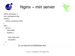 Lua & co - @LDuboeuf - Novembre 2016
Nginx – min server
worker_processes 1;
error_log logs/error.log;
events {
worker_connections 1024;
}
http {
server {
listen 8000;
location / {
index index.html;
root public/;
}
}
$> curl http://0.0.0.0:8000/index.html
 