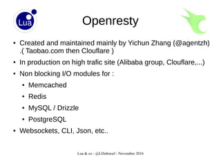 Lua & co - @LDuboeuf - Novembre 2016
Openresty
● Created and maintained mainly by Yichun Zhang (@agentzh)
.( Taobao.com then Clouflare )
● In production on high trafic site (Alibaba group, Clouflare,...)
● Non blocking I/O modules for :
● Memcached
● Redis
● MySQL / Drizzle
● PostgreSQL
● Websockets, CLI, Json, etc..
 