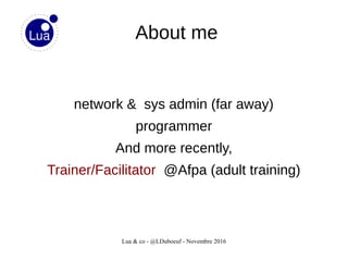 Lua & co - @LDuboeuf - Novembre 2016
About me
network & sys admin (far away)
programmer
And more recently,
Trainer/Facilitator @Afpa (adult training)
 