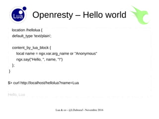 Lua & co - @LDuboeuf - Novembre 2016
Openresty – Hello world
location /hellolua {
default_type 'text/plain';
content_by_lua_block {
local name = ngx.var.arg_name or "Anonymous"
ngx.say("Hello, ", name, "!")
};
}
$> curl http://localhost/hellolua?name=Lua
Hello, Lua
 