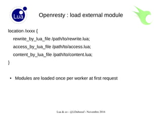 Lua & co - @LDuboeuf - Novembre 2016
Openresty : load external module
location /xxxx {
rewrite_by_lua_file /path/to/rewrite.lua;
access_by_lua_file /path/to/access.lua;
content_by_lua_file /path/to/content.lua;
}
● Modules are loaded once per worker at first request
 
