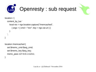 Lua & co - @LDuboeuf - Novembre 2016
Openresty : sub request
location / {
content_by_lua '
local res = ngx.location.capture("/memcached",
{ args = { cmd = "incr", key = ngx.var.uri } }
)
';
}
location /memcached {
set $memc_cmd $arg_cmd;
set $memc_key $arg_key;
memc_pass 127.0.0.1:11211;
}
 