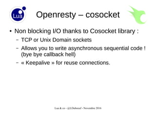 Lua & co - @LDuboeuf - Novembre 2016
Openresty – cosocket
● Non blocking I/O thanks to Cosocket library :
– TCP or Unix Domain sockets
– Allows you to write asynchronous sequential code !
(bye bye callback hell)
– « Keepalive » for reuse connections.
 