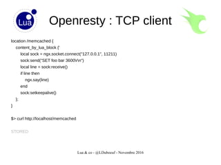 Lua & co - @LDuboeuf - Novembre 2016
Openresty : TCP client
location /memcached {
content_by_lua_block {'
local sock = ngx.socket.connect("127.0.0.1", 11211)
sock:send("SET foo bar 3600rn")
local line = sock:receive()
if line then
ngx.say(line)
end
sock:setkeepalive()
};
}
$> curl http://localhost/memcached
STORED
 
