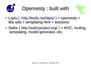 Lua & co - @LDuboeuf - Novembre 2016
Openresty : built with
● Lapis ( http://leafo.net/lapis/ ) = openresty +
libs utils + templating html + sessions
● Sailor ( http://sailorproject.org/ ) = MVC, routing,
templating, model generator, etc.
 