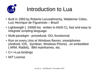 Lua & co - @LDuboeuf - Novembre 2016
Introduction to Lua
● Built in 1993 by Roberto Lerusalimschy, Waldemar Celes,
Luiz Henrique de Figueiredo – Brazil
● Lightweigth ( 24000 loc written in ANSI C), fast and easy to
integrate scripting language.
● Multi-paradigm : procedural, OO, fonctionnal
● Run on every Unix et Windows flavors, smartphones
(Android, iOS, Symbian, Windows Phone) , on embedded
( ARM, Rabbit), IBM mainframes, etc.
● C<->Lua bindings
● MIT License
 