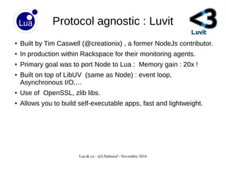 Lua & co - @LDuboeuf - Novembre 2016
Protocol agnostic : Luvit
● Built by Tim Caswell (@creationix) , a former NodeJs contributor.
● In production within Rackspace for their monitoring agents.
● Primary goal was to port Node to Lua : Memory gain : 20x !
● Built on top of LibUV (same as Node) : event loop,
Asynchronous I/O,…
● Use of OpenSSL, zlib libs.
● Allows you to build self-executable apps, fast and lightweight.
 