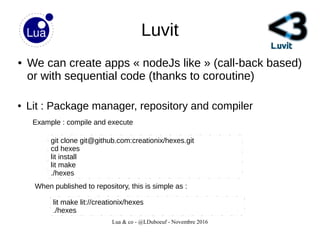 Lua & co - @LDuboeuf - Novembre 2016
Luvit
● We can create apps « nodeJs like » (call-back based)
or with sequential code (thanks to coroutine)
● Lit : Package manager, repository and compiler
git clone git@github.com:creationix/hexes.git
cd hexes
lit install
lit make
./hexes
lit make lit://creationix/hexes
./hexes
When published to repository, this is simple as :
Example : compile and execute
 