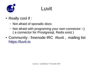 Lua & co - @LDuboeuf - Novembre 2016
Luvit
● Really cool if :
– Not afraid of sporadic docs
– Not afraid with programing your own connector ;-)
( a connector for Prostgresql, Redis exist )
● Community : freenode IRC #luvit , mailing list
https://luvit.io
 
