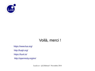 Lua & co - @LDuboeuf - Novembre 2016
Voilà, merci !
http://openresty.org/en/
http://luajit.org/
https://luvit.io/
https://www.lua.org/
 