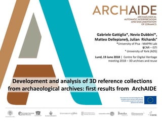 Gabriele Gattiglia*, Nevio Dubbini*,
Matteo Dellepiane§, Julian Richards°
*University of Pisa - MAPPA Lab
§CNR – ISTI
° University of York (ADS)
Lund, 19 June 2018 | Centre for Digital Heritage
meeting 2018 – 3D archives and reuse
Development and analysis of 3D reference collections
from archaeological archives: first results from ArchAIDE
 