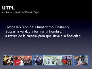 UTPL
La Universidad Católica de Loja



  Desde la Visión del Humanismo Cristiano
  Buscar la verdad y formar al hombre,
  a través de la ciencia, para que sirva a la Sociedad.
 