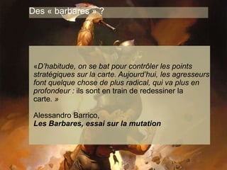 www.15marches.fr
Des « barbares » ?
«D’habitude, on se bat pour contrôler les points
stratégiques sur la carte. Aujourd’hui, les agresseurs
font quelque chose de plus radical, qui va plus en
profondeur : ils sont en train de redessiner la
carte. »
Alessandro Barrico,
Les Barbares, essai sur la mutation
 