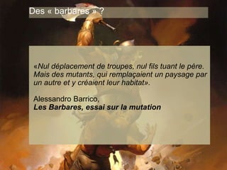 www.15marches.fr
Des « barbares » ?
«Nul déplacement de troupes, nul fils tuant le père.
Mais des mutants, qui remplaçaient un paysage par
un autre et y créaient leur habitat».
Alessandro Barrico,
Les Barbares, essai sur la mutation
 