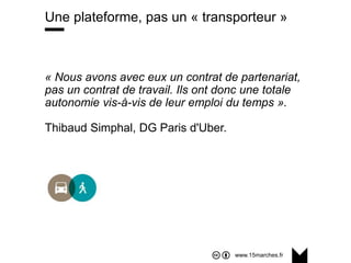 www.15marches.fr
Une plateforme, pas un « transporteur »
« Nous avons avec eux un contrat de partenariat,
pas un contrat de travail. Ils ont donc une totale
autonomie vis-à-vis de leur emploi du temps ».
Thibaud Simphal, DG Paris d'Uber.
 
