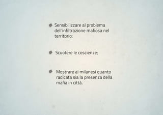 Sensibilizzare al problema
dell’infiltrazione mafiosa nel
territorio;


Scuotere le coscienze;



Mostrare ai milanesi quanto
radicata sia la presenza della
mafia in città.
 