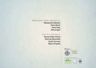 Mafianopoly è stato realizzato da:
             alessandra nastasi
                      Tazio nicoli
                       irene Pala
                      Gloria sgrò

           Docenti di riferimento:
             nando Dalla Chiesa
              Patrizia moschella
                  Guido Cornara
                  marco Pupella




                                     In collaborazione con:
 