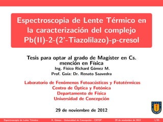 Espectroscopia de Lente T´ermico en
la caracterizaci´on del complejo
Pb(II)-2-(2’-Tiazolilazo)-p-cresol
Tesis para optar al grado de Mag´ıster en Cs.
menci´on en F´ısica
Ing. F´ısico Richard G´omez M.
Prof. Gu´ıa: Dr. Renato Saavedra
Laboratorio de Fen´omenos Fotoac´usticos y Fotot´ermicos
Centro de ´Optica y Fot´onica
Departamento de F´ısica
Universidad de Concepci´on
29 de noviembre de 2012
Espectroscop´ıa de Lente T´ermico R. G´omez - Universidad de Concepci´on - CEFOP 29 de noviembre de 2012 1/35
 