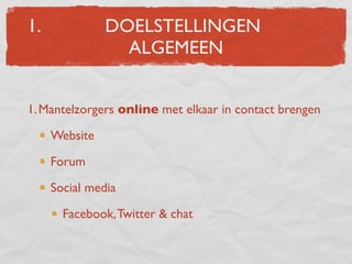 1.             DOELSTELLINGEN
                 ALGEMEEN


1. Mantelzorgers online met elkaar in contact brengen

     Website

     Forum

     Social media

       Facebook, Twitter & chat
 