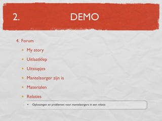 2.                                     DEMO

4. Forum
     My story
     Uitlaatklep
     Uitstapjes
     Mantelzorger zijn is
     Materialen
     Relaties
     •   Oplossingen en problemen voor mantelzorgers in een relatie
 