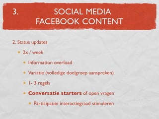 3.             SOCIAL MEDIA
           FACEBOOK CONTENT

2. Status updates
     2x / week
       Information overload
       Variatie (volledige doelgroep aanspreken)
       1- 3 regels
       Conversatie starters of open vragen
          Participatie/ interactiegraad stimuleren
 