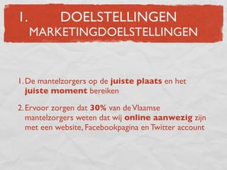 1.         DOELSTELLINGEN
     MARKETINGDOELSTELLINGEN


1. De mantelzorgers op de juiste plaats en het
   juiste moment bereiken

2. Ervoor zorgen dat 30% van de Vlaamse
   mantelzorgers weten dat wij online aanwezig zijn
   met een website, Facebookpagina en Twitter account
 