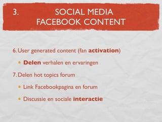 3.            SOCIAL MEDIA
          FACEBOOK CONTENT


6. User generated content (fan activation)

     Delen verhalen en ervaringen

7. Delen hot topics forum

     Link Facebookpagina en forum

     Discussie en sociale interactie
 
