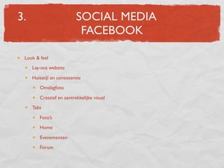 3.                         SOCIAL MEDIA
                            FACEBOOK

 Look & feel
     Lay-out website
     Huisstijl en consistentie
        Omslagfoto
        Creatief en aantrekkelijke visual
     Tabs
        Foto’s
        Home
        Evenementen
        Forum
 