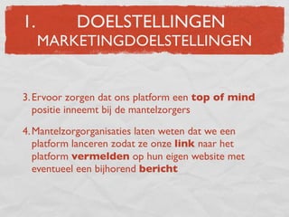 1.         DOELSTELLINGEN
     MARKETINGDOELSTELLINGEN


3. Ervoor zorgen dat ons platform een top of mind
   positie inneemt bij de mantelzorgers

4. Mantelzorgorganisaties laten weten dat we een
   platform lanceren zodat ze onze link naar het
   platform vermelden op hun eigen website met
   eventueel een bijhorend bericht
 