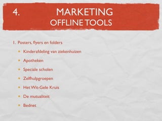 4.                      MARKETING
                      OFFLINE TOOLS

1. Posters, ﬂyers en folders

     Kinderafdeling van ziekenhuizen

     Apotheken

     Speciale scholen

     Zelfhulpgroepen

     Het Wit-Gele Kruis

     De mutualiteit

     Bednet
 