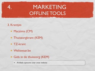 4.                         MARKETING
                       OFFLINE TOOLS

3. Krantjes
     Maczima (CM)

     Thuiszorgkrant (KEM)
     TZ-krant

     Weliswaar.be
     Gids in de thuiszorg (KEM)
     •   Artikels opsturen over onze website
 