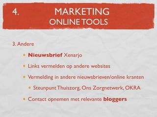 4.               MARKETING
              ONLINE TOOLS

3. Andere

      Nieuwsbrief Xenarjo
      Links vermelden op andere websites
      Vermelding in andere nieuwsbrieven/online kranten
        Steunpunt Thuiszorg, Ons Zorgnetwerk, OKRA

      Contact opnemen met relevante bloggers
 