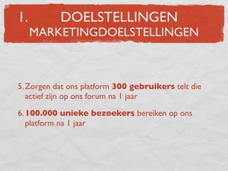 1.         DOELSTELLINGEN
     MARKETINGDOELSTELLINGEN



5. Zorgen dat ons platform 300 gebruikers telt die
   actief zijn op ons forum na 1 jaar

6. 100.000 unieke bezoekers bereiken op ons
   platform na 1 jaar
 
