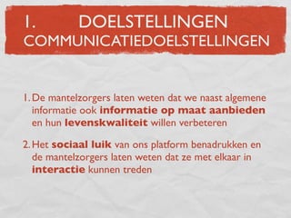 1.          DOELSTELLINGEN
COMMUNICATIEDOELSTELLINGEN


1. De mantelzorgers laten weten dat we naast algemene
   informatie ook informatie op maat aanbieden
   en hun levenskwaliteit willen verbeteren

2. Het sociaal luik van ons platform benadrukken en
   de mantelzorgers laten weten dat ze met elkaar in
   interactie kunnen treden
 