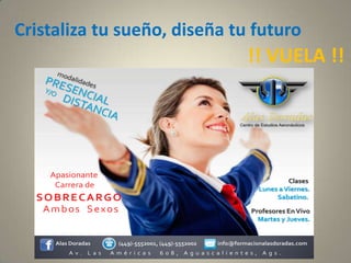 Cristaliza tu sueño, diseña tu futuro
Alas Doradas (449)-5552001, (449)-5552002 info@formacionalasdoradas.com
Apasionante
Carrera de
A v . L a s A m é r i c a s 6 0 8 , A g u a s c a l i e n t e s , A g s .
Clases
Lunes a Viernes.
Sabatino.SOBRECARGO
Ambos Sexos Profesores EnVivo
Martes y Jueves.
!! VUELA !!
 