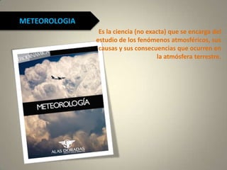 METEOROLOGIA
Es la ciencia (no exacta) que se encarga del
estudio de los fenómenos atmosféricos, sus
causas y sus consecuencias que ocurren en
la atmósfera terrestre.
 