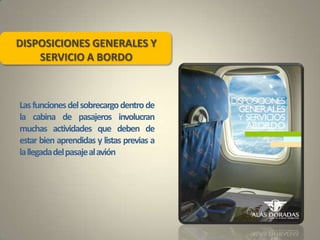 DISPOSICIONES GENERALES Y
SERVICIO A BORDO
Lasfuncionesdelsobrecargodentrode
la cabina de pasajeros involucran
muchas actividades que deben de
estar bien aprendidas y listas previas a
lallegadadelpasajealavión
 